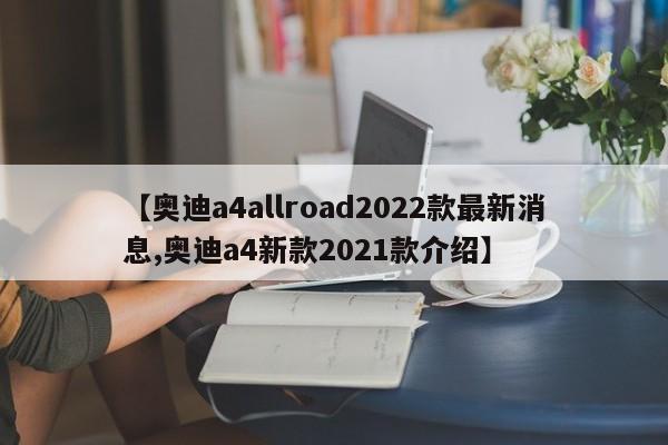 【奥迪a4allroad2022款最新消息,奥迪a4新款2021款介绍】