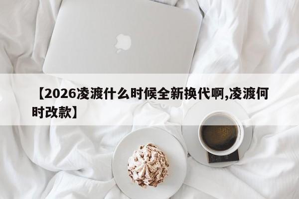 【2026凌渡什么时候全新换代啊,凌渡何时改款】