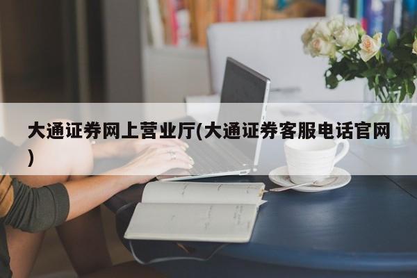 大通证券网上营业厅(大通证券客服电话官网)
