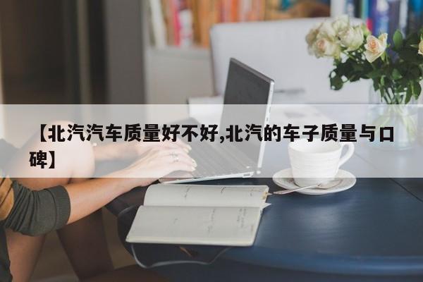 【北汽汽车质量好不好,北汽的车子质量与口碑】