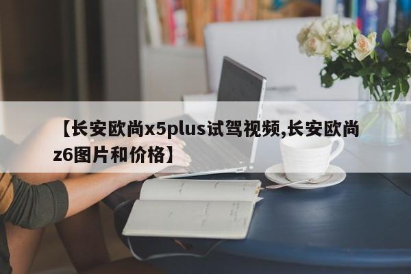 【长安欧尚x5plus试驾视频,长安欧尚z6图片和价格】