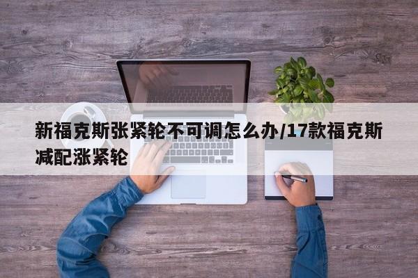 新福克斯张紧轮不可调怎么办/17款福克斯减配涨紧轮