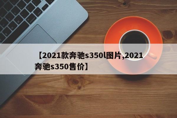 【2021款奔驰s350l图片,2021奔驰s350售价】