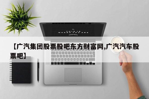 【广汽集团股票股吧东方财富网,广汽汽车股票吧】