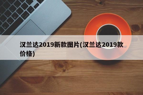 汉兰达2019新款图片(汉兰达2019款价格)
