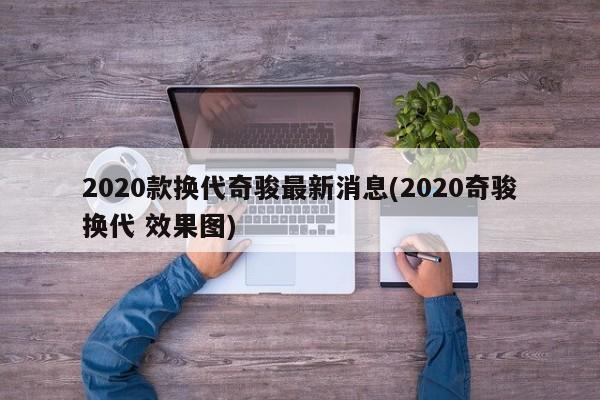 2020款换代奇骏最新消息(2020奇骏换代 效果图)
