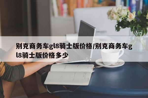 别克商务车gl8骑士版价格/别克商务车gl8骑士版价格多少