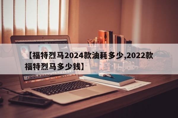 【福特烈马2024款油耗多少,2022款福特烈马多少钱】