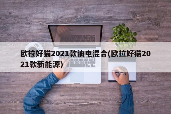 欧拉好猫2021款油电混合(欧拉好猫2021款新能源)