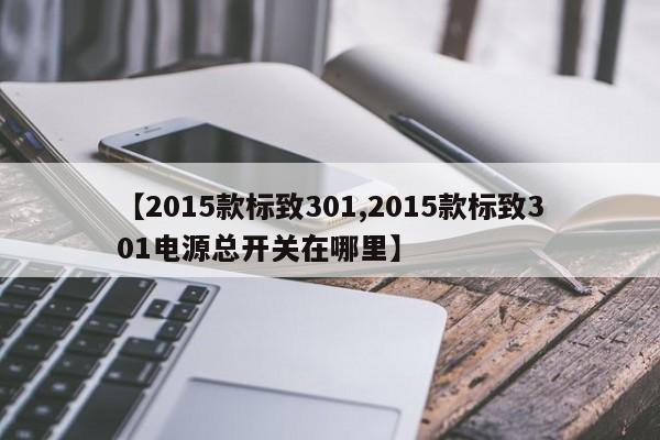 【2015款标致301,2015款标致301电源总开关在哪里】