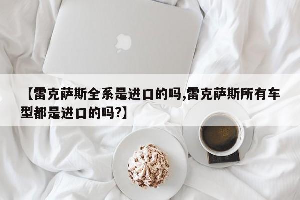 【雷克萨斯全系是进口的吗,雷克萨斯所有车型都是进口的吗?】
