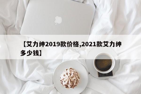 【艾力绅2019款价格,2021款艾力绅多少钱】