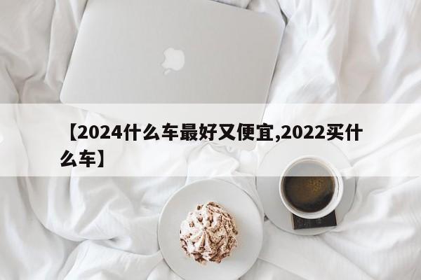 【2024什么车最好又便宜,2022买什么车】