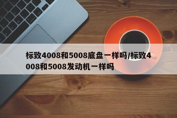 标致4008和5008底盘一样吗/标致4008和5008发动机一样吗