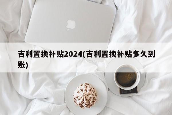 吉利置换补贴2024(吉利置换补贴多久到账)