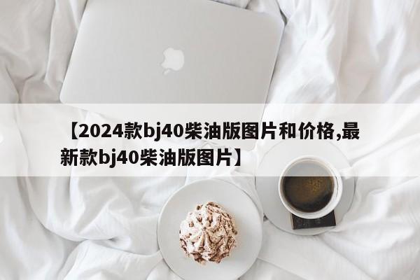 【2024款bj40柴油版图片和价格,最新款bj40柴油版图片】