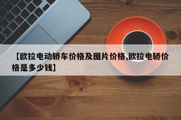 【欧拉电动轿车价格及图片价格,欧拉电轿价格是多少钱】