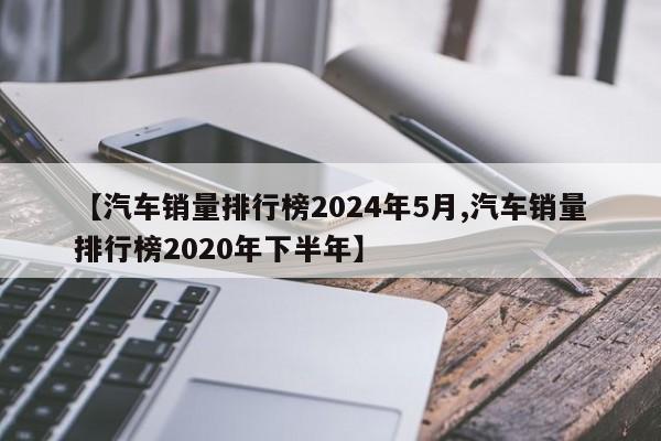 【汽车销量排行榜2024年5月,汽车销量排行榜2020年下半年】