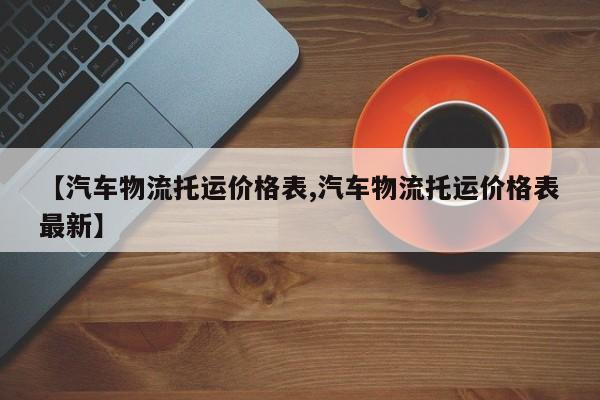 【汽车物流托运价格表,汽车物流托运价格表最新】