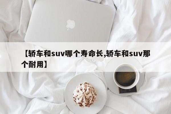 【轿车和suv哪个寿命长,轿车和suv那个耐用】
