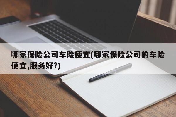 哪家保险公司车险便宜(哪家保险公司的车险便宜,服务好?)