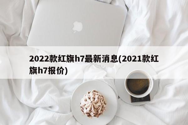 2022款红旗h7最新消息(2021款红旗h7报价)