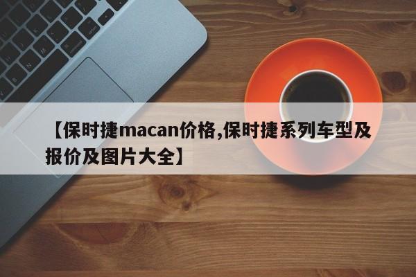 【保时捷macan价格,保时捷系列车型及报价及图片大全】