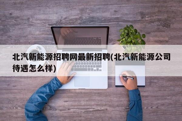 北汽新能源招聘网最新招聘(北汽新能源公司待遇怎么样)