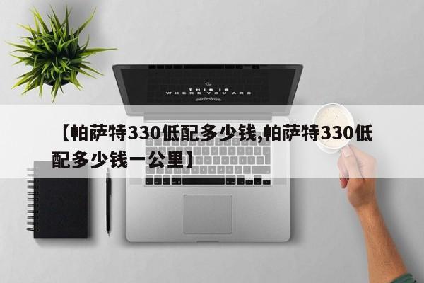 【帕萨特330低配多少钱,帕萨特330低配多少钱一公里】