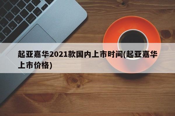 起亚嘉华2021款国内上市时间(起亚嘉华上市价格)
