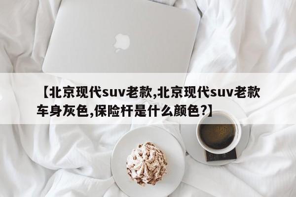 【北京现代suv老款,北京现代suv老款车身灰色,保险杆是什么颜色?】