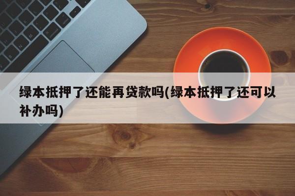 绿本抵押了还能再贷款吗(绿本抵押了还可以补办吗)
